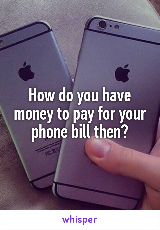 How do you have money to pay for your phone bill then?