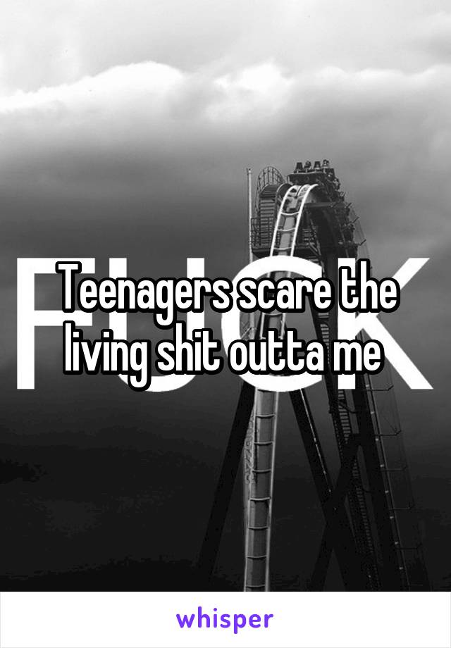Teenagers scare the living shit outta me 