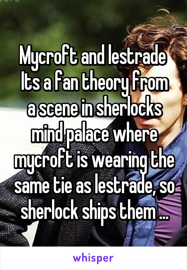 Mycroft and lestrade 
Its a fan theory from a scene in sherlocks mind palace where mycroft is wearing the same tie as lestrade, so sherlock ships them ...