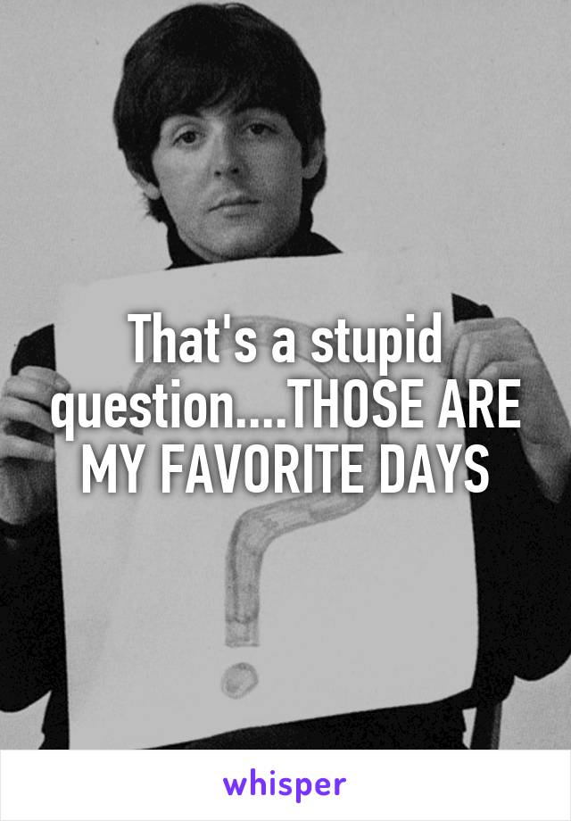 That's a stupid question....THOSE ARE MY FAVORITE DAYS