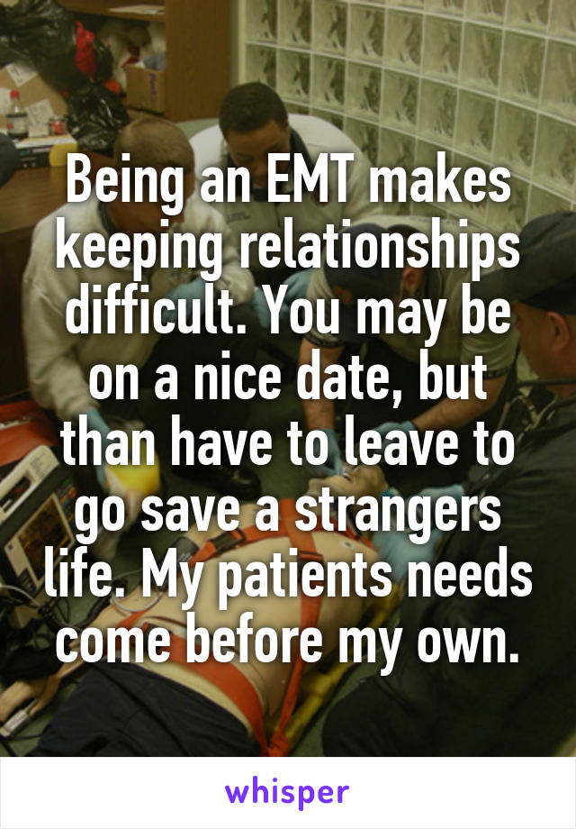 Being an EMT makes keeping relationships difficult. You may be on a nice date, but than have to leave to go save a strangers life. My patients needs come before my own.