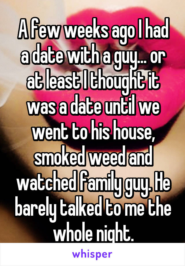 A few weeks ago I had a date with a guy... or at least I thought it was a date until we went to his house, smoked weed and watched family guy. He barely talked to me the whole night.