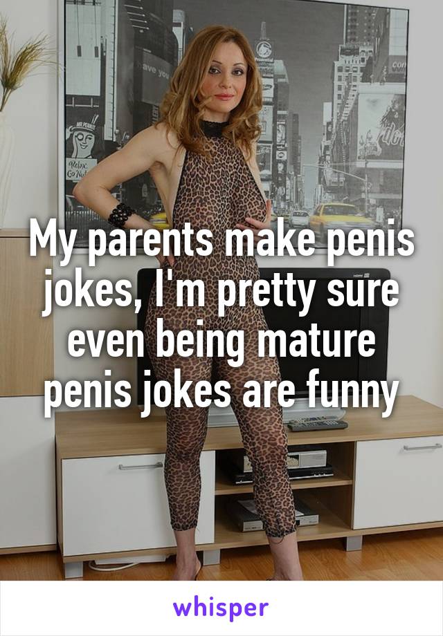 My parents make penis jokes, I'm pretty sure even being mature penis jokes are funny