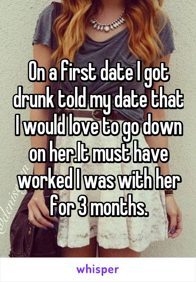 On a first date I got drunk told my date that I would love to go down on her.It must have worked I was with her for 3 months.