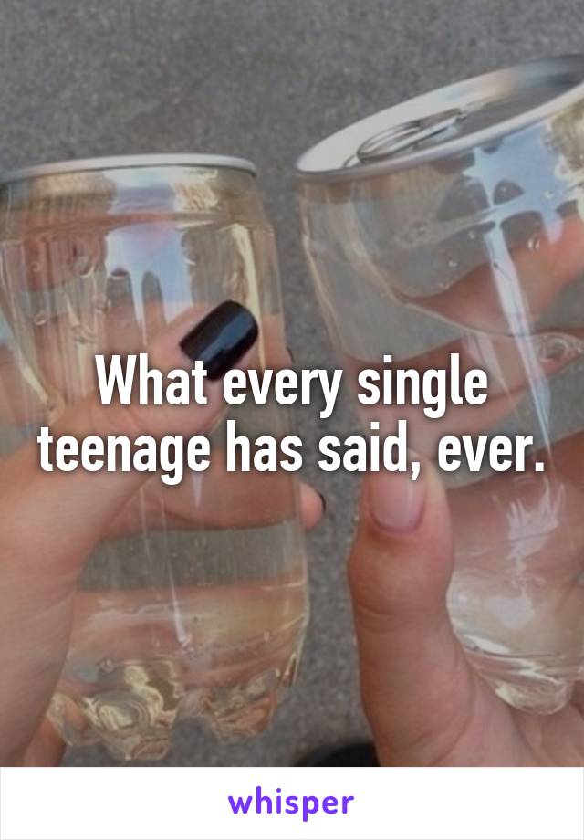 What every single teenage has said, ever.