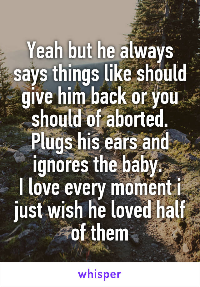 Yeah but he always says things like should give him back or you should of aborted.
Plugs his ears and ignores the baby. 
I love every moment i just wish he loved half of them