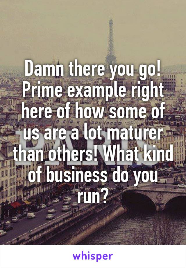 Damn there you go! Prime example right here of how some of us are a lot maturer than others! What kind of business do you run?