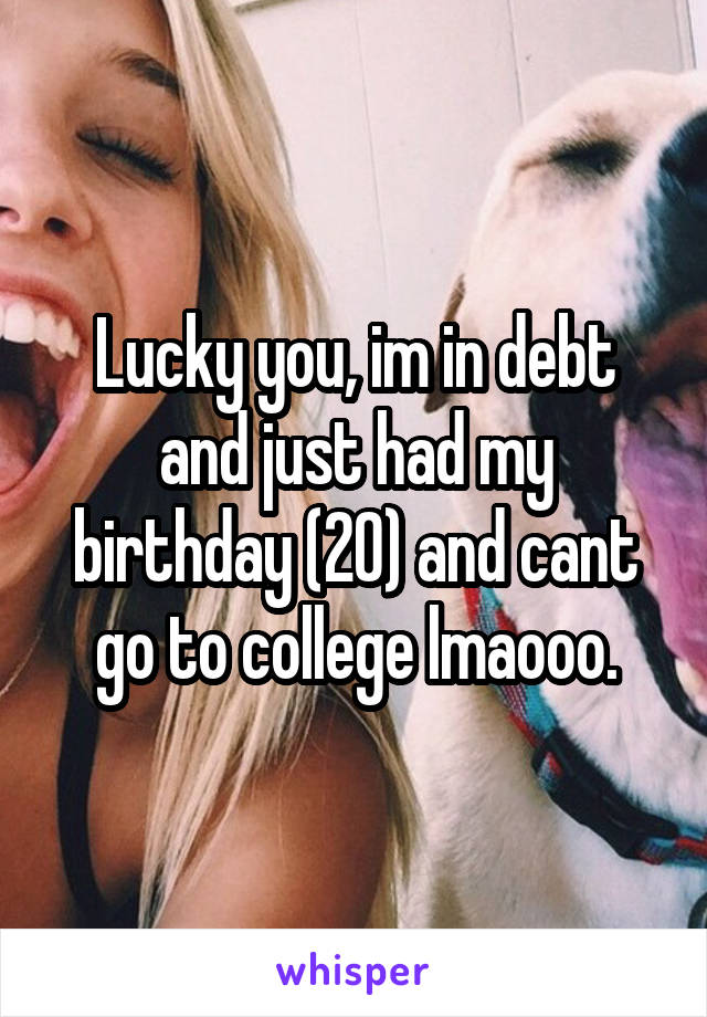 Lucky you, im in debt and just had my birthday (20) and cant go to college lmaooo.