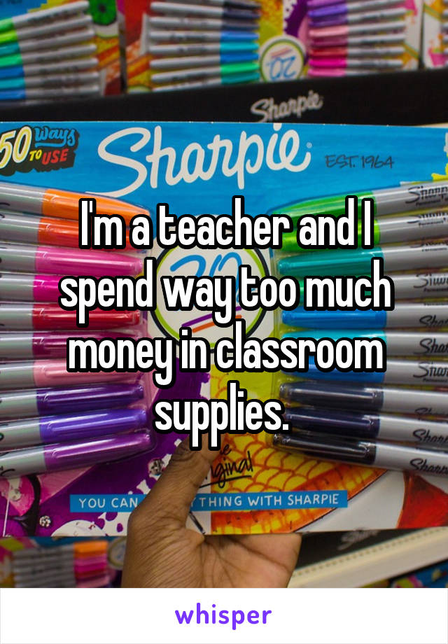 I'm a teacher and I spend way too much money in classroom supplies. 