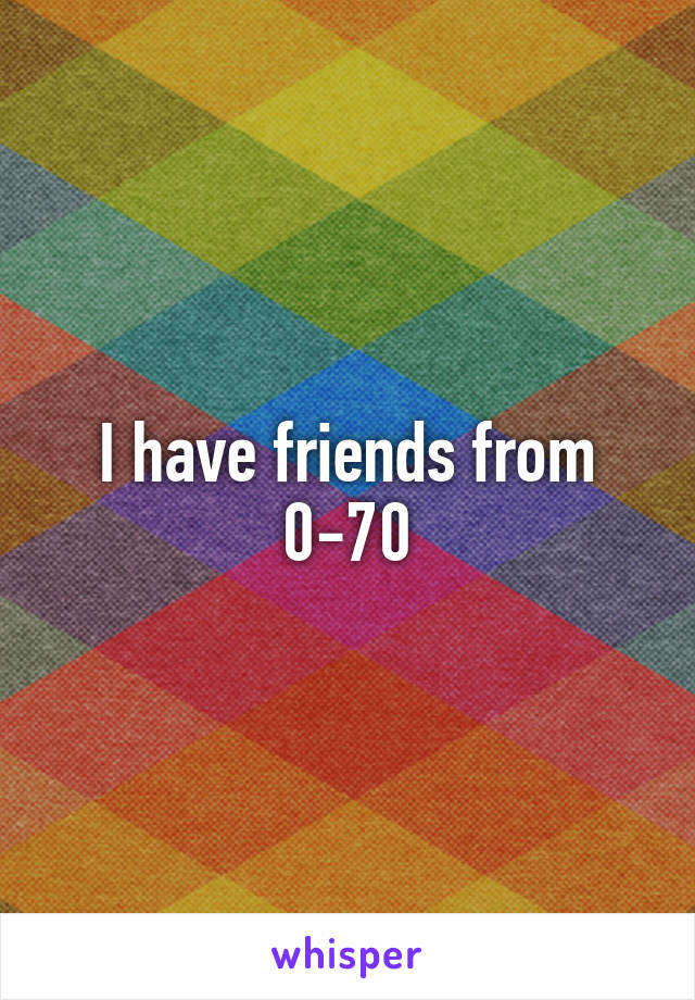 I have friends from 0-70