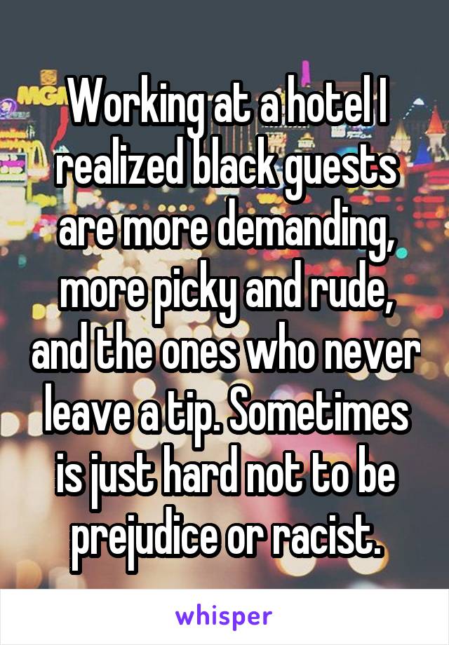 Working at a hotel I realized black guests are more demanding, more picky and rude, and the ones who never leave a tip. Sometimes is just hard not to be prejudice or racist.