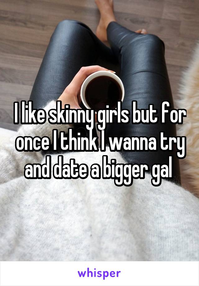 I like skinny girls but for once I think I wanna try and date a bigger gal 
