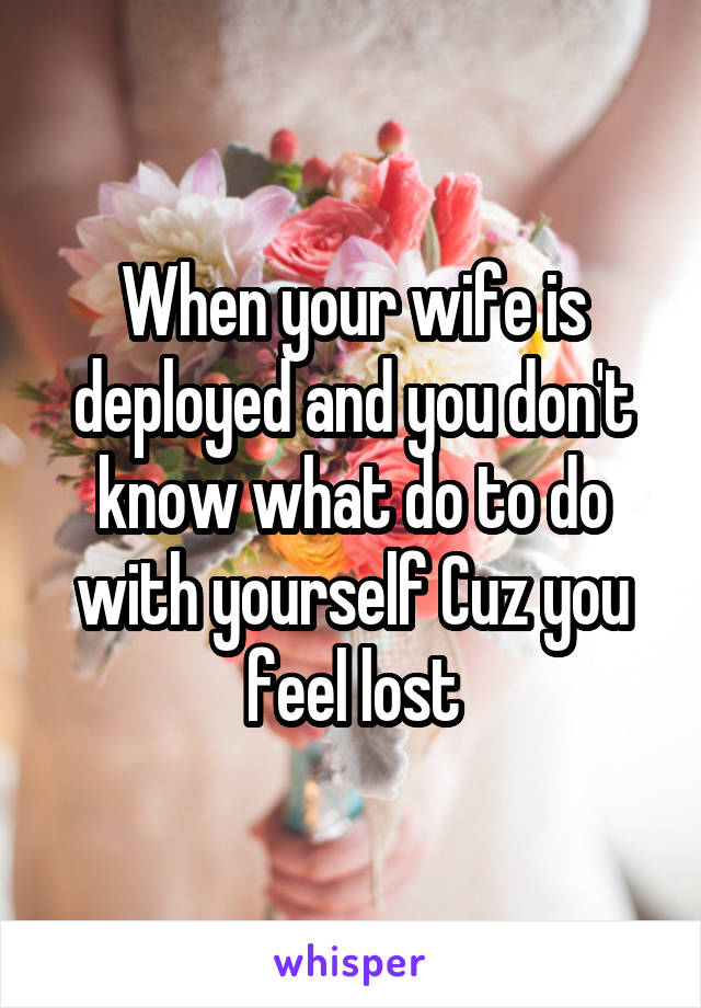 When your wife is deployed and you don't know what do to do with yourself Cuz you feel lost