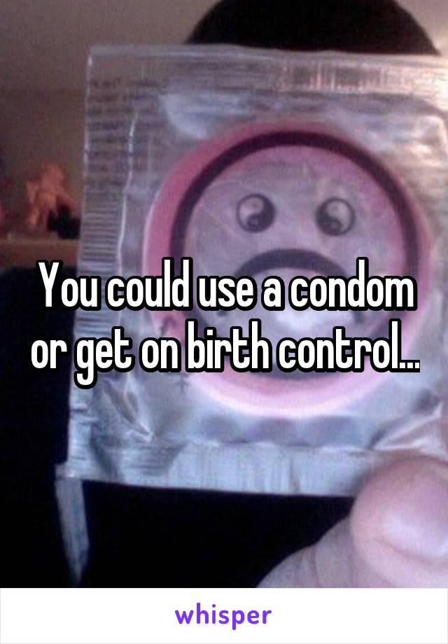 You could use a condom or get on birth control...