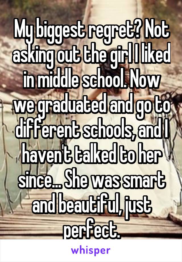 My biggest regret? Not asking out the girl I liked in middle school. Now we graduated and go to different schools, and I haven't talked to her since... She was smart and beautiful, just perfect.