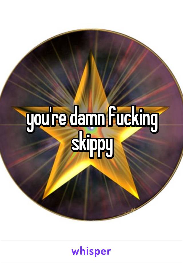 you're damn fucking skippy