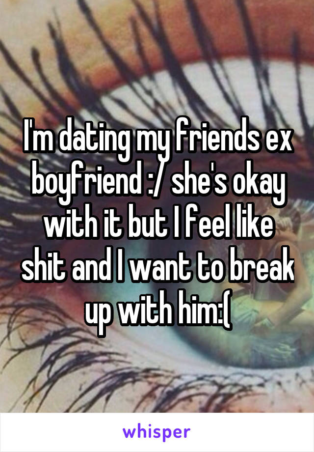 I'm dating my friends ex boyfriend :/ she's okay with it but I feel like shit and I want to break up with him:(