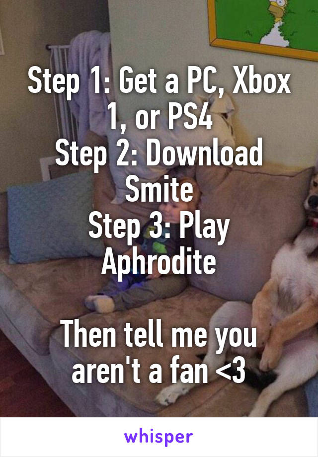 Step 1: Get a PC, Xbox 1, or PS4
Step 2: Download Smite
Step 3: Play Aphrodite

Then tell me you aren't a fan <3