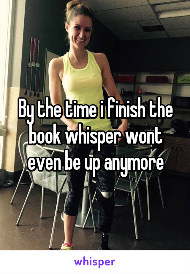 By the time i finish the book whisper wont even be up anymore