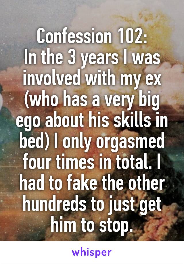 Confession 102:
In the 3 years I was involved with my ex (who has a very big ego about his skills in bed) I only orgasmed four times in total. I had to fake the other hundreds to just get him to stop.