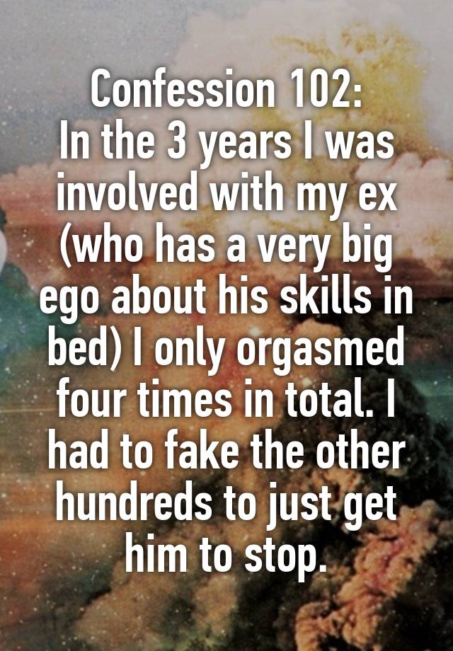 Confession 102:
In the 3 years I was involved with my ex (who has a very big ego about his skills in bed) I only orgasmed four times in total. I had to fake the other hundreds to just get him to stop.