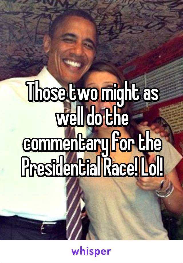 Those two might as well do the commentary for the Presidential Race! Lol!