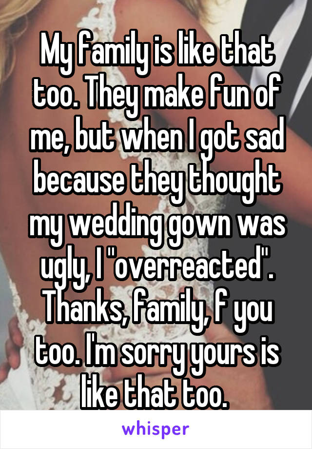 My family is like that too. They make fun of me, but when I got sad because they thought my wedding gown was ugly, I "overreacted". Thanks, family, f you too. I'm sorry yours is like that too. 