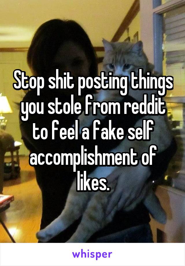 Stop shit posting things you stole from reddit to feel a fake self accomplishment of likes.