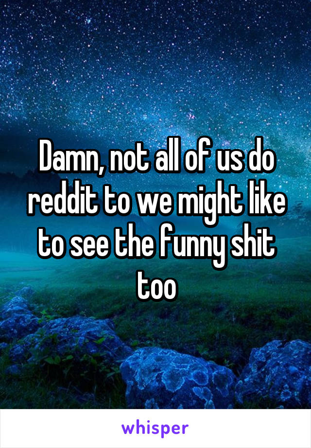 Damn, not all of us do reddit to we might like to see the funny shit too