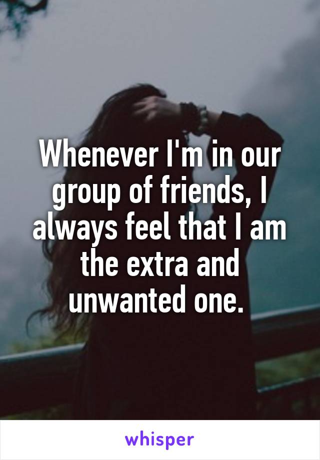 Whenever I'm in our group of friends, I always feel that I am the extra and unwanted one. 