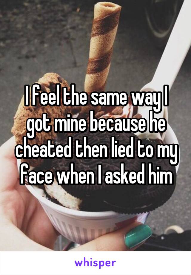 I feel the same way I got mine because he cheated then lied to my face when I asked him