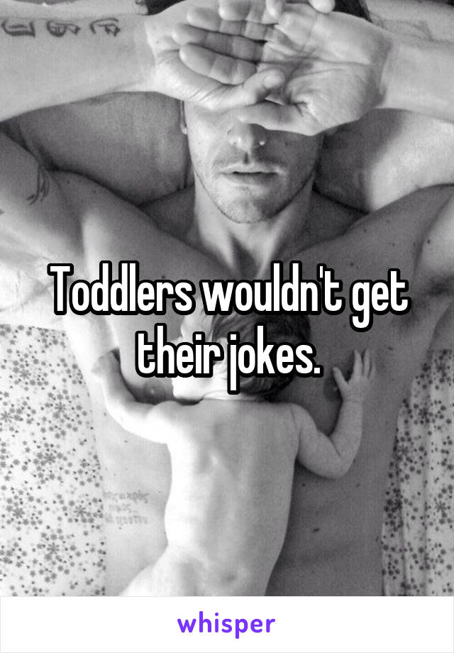 Toddlers wouldn't get their jokes.