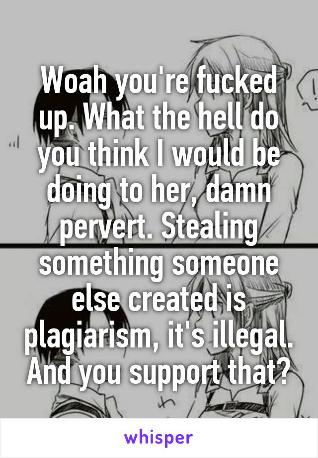 Woah you're fucked up. What the hell do you think I would be doing to her, damn pervert. Stealing something someone else created is plagiarism, it's illegal. And you support that?