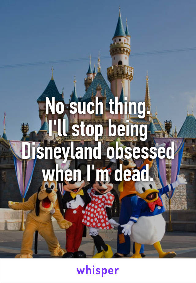 No such thing.
I'll stop being Disneyland obsessed when I'm dead.