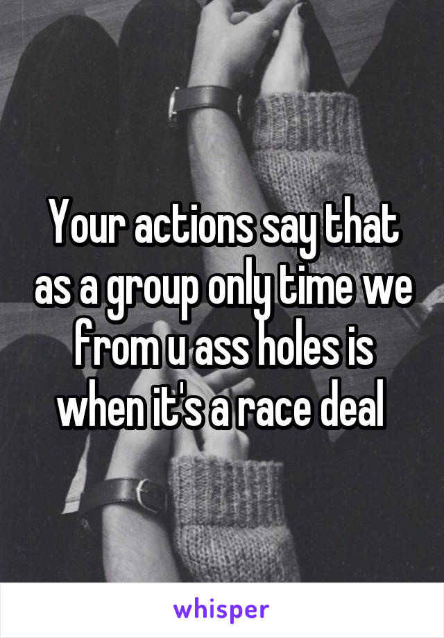 Your actions say that as a group only time we from u ass holes is when it's a race deal 