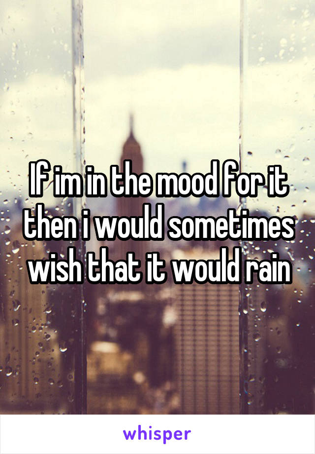 If im in the mood for it then i would sometimes wish that it would rain