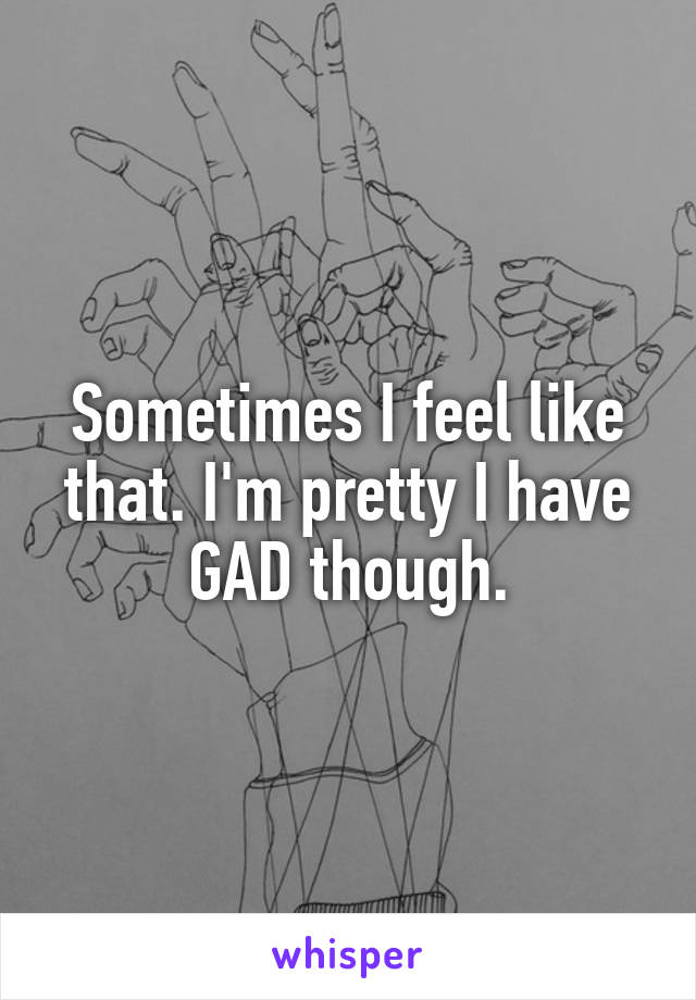 Sometimes I feel like that. I'm pretty I have GAD though.