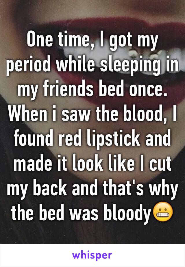 One time, I got my period while sleeping in my friends bed once. When i saw the blood, I found red lipstick and made it look like I cut my back and that's why the bed was bloody😬