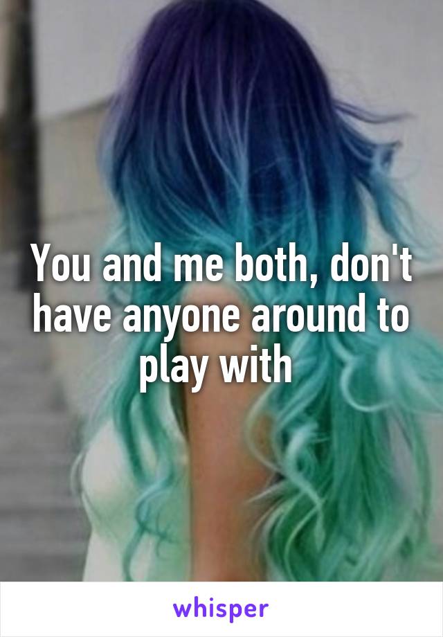 You and me both, don't have anyone around to play with 