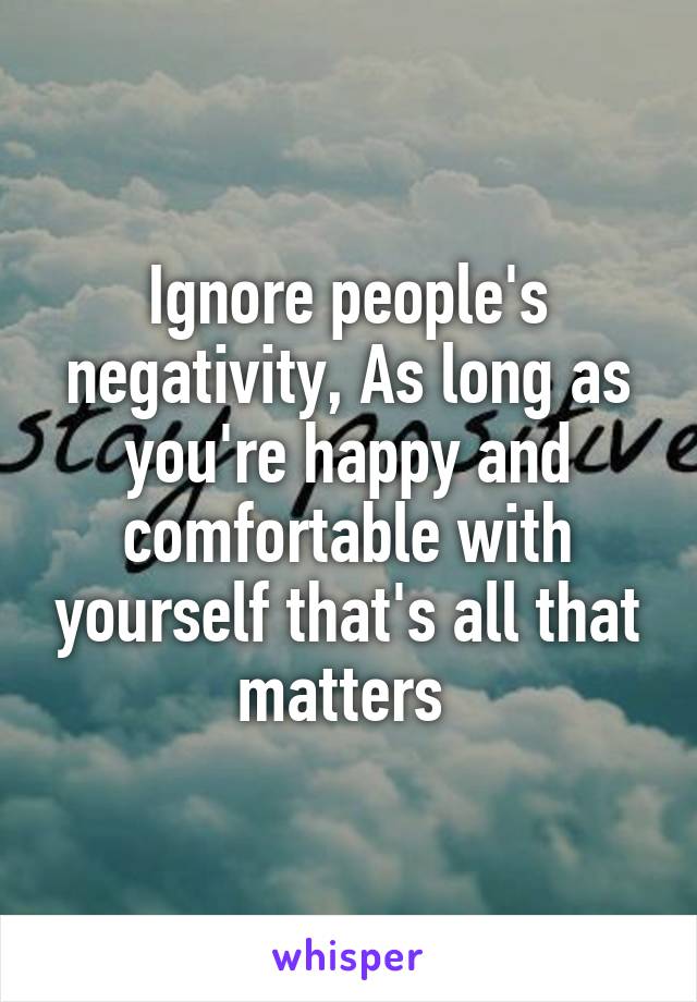 Ignore people's negativity, As long as you're happy and comfortable with yourself that's all that matters 