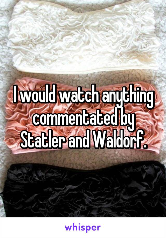 I would watch anything commentated by Statler and Waldorf.