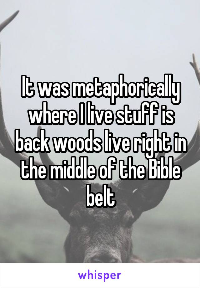 It was metaphorically where I live stuff is back woods live right in the middle of the Bible belt