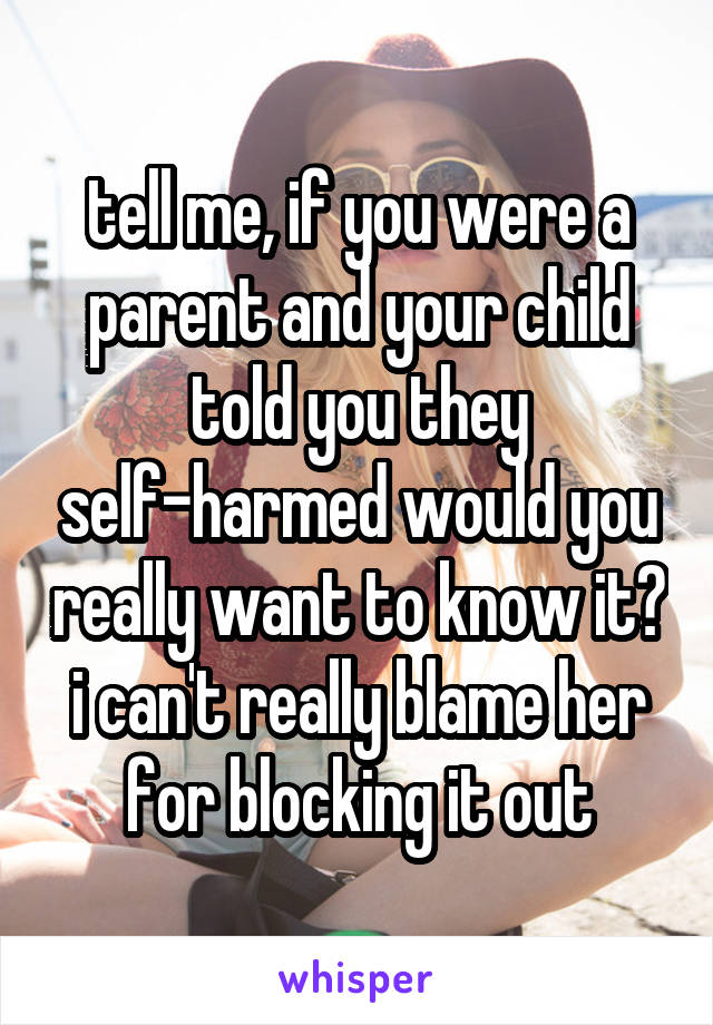 tell me, if you were a parent and your child told you they self-harmed would you really want to know it? i can't really blame her for blocking it out