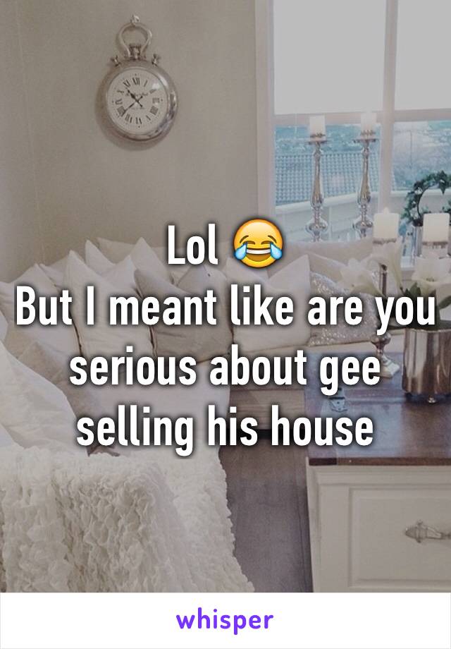 Lol 😂
But I meant like are you serious about gee selling his house