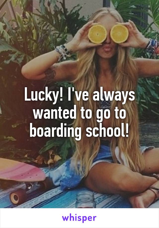Lucky! I've always wanted to go to boarding school!