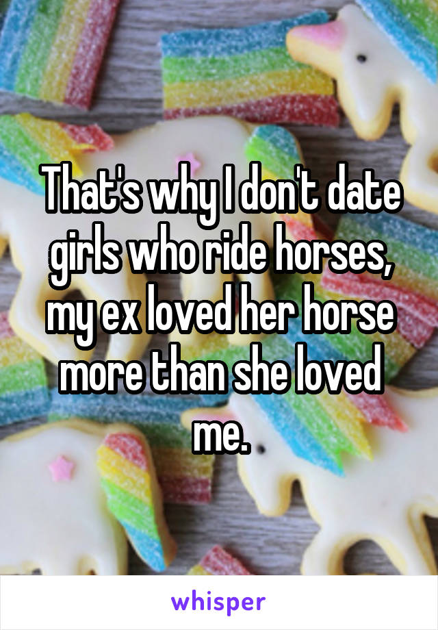 That's why I don't date girls who ride horses, my ex loved her horse more than she loved me.