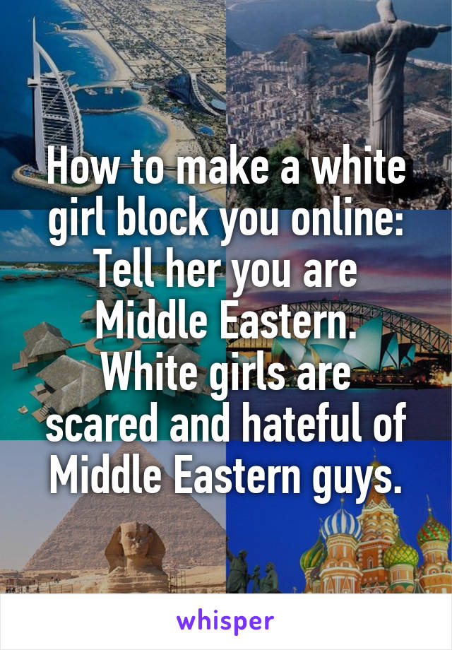 How to make a white girl block you online:
Tell her you are Middle Eastern.
White girls are scared and hateful of Middle Eastern guys.