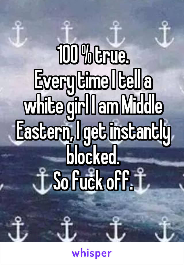 100 % true.
Every time I tell a white girl I am Middle Eastern, I get instantly blocked.
So fuck off.
