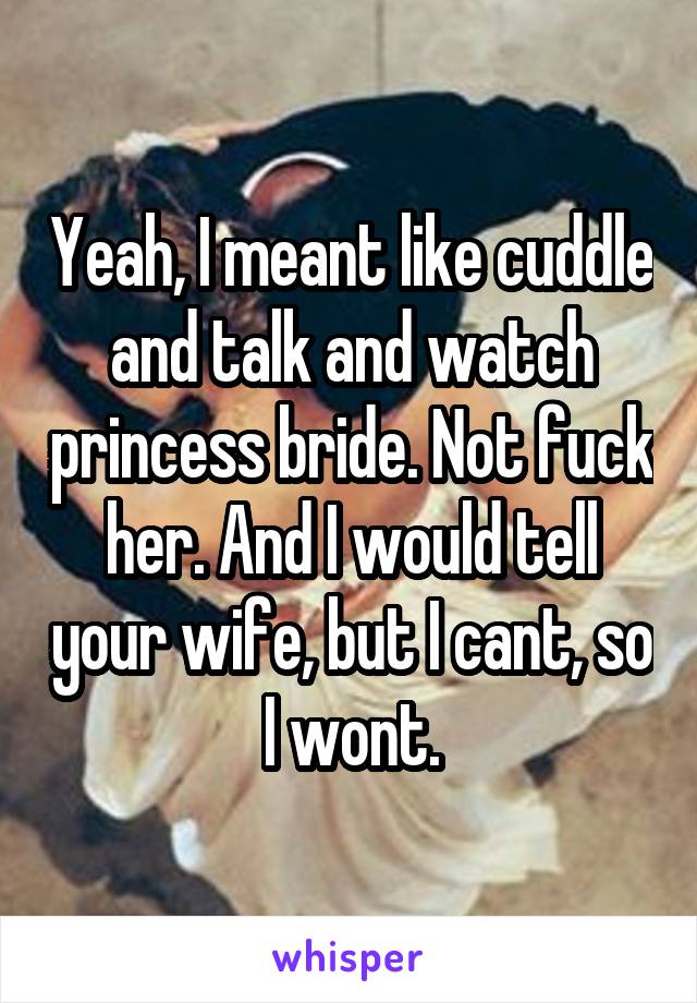 Yeah, I meant like cuddle and talk and watch princess bride. Not fuck her. And I would tell your wife, but I cant, so I wont.