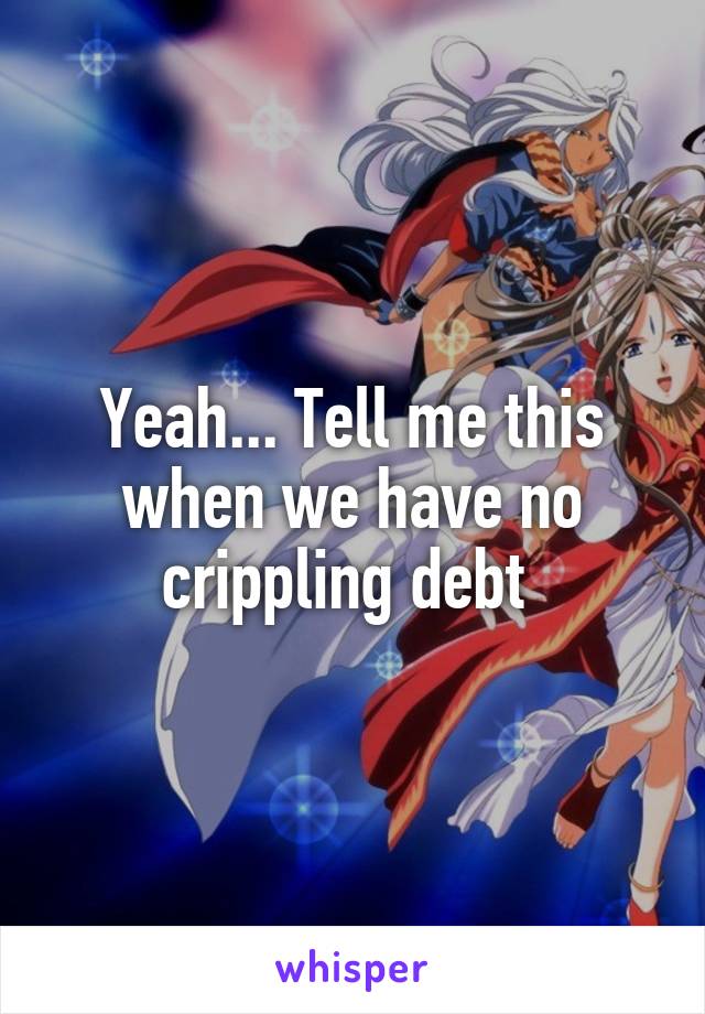 Yeah... Tell me this when we have no crippling debt 